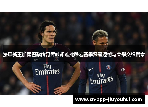 法甲新王加冕巴黎传奇辉映却难掩跌宕赛季深藏遗憾与荣耀交织篇章 法甲新王加冕巴黎传奇辉映却难掩跌宕赛季深藏遗憾与荣耀交织篇章