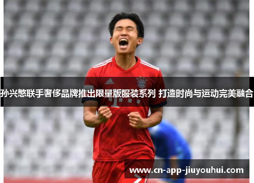 孙兴慜联手奢侈品牌推出限量版服装系列 打造时尚与运动完美融合