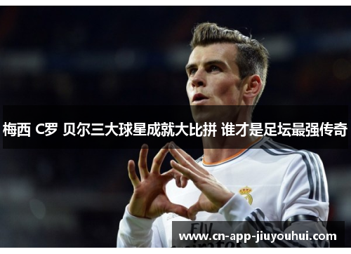 梅西 C罗 贝尔三大球星成就大比拼 谁才是足坛最强传奇