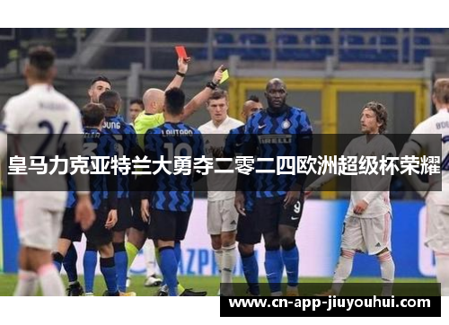 皇马力克亚特兰大勇夺二零二四欧洲超级杯荣耀