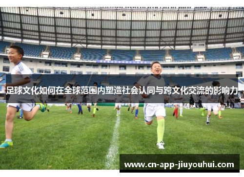 足球文化如何在全球范围内塑造社会认同与跨文化交流的影响力